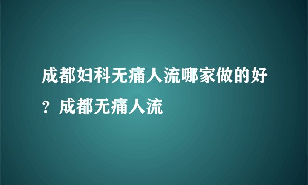 成都妇科无痛人流哪家做的好？成都无痛人流
