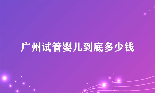 广州试管婴儿到底多少钱