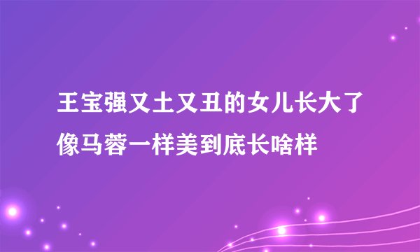 王宝强又土又丑的女儿长大了像马蓉一样美到底长啥样