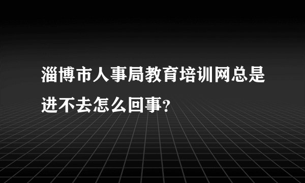 淄博市人事局教育培训网总是进不去怎么回事？