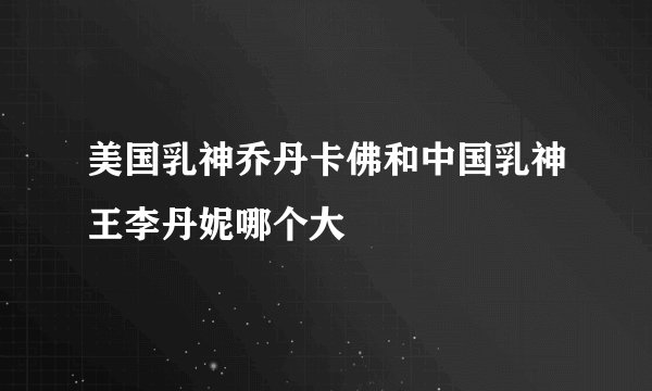 美国乳神乔丹卡佛和中国乳神王李丹妮哪个大