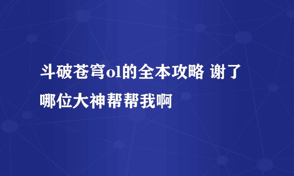 斗破苍穹ol的全本攻略 谢了 哪位大神帮帮我啊