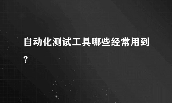 自动化测试工具哪些经常用到？