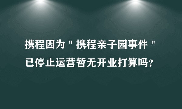 携程因为"携程亲子园事件"已停止运营暂无开业打算吗?