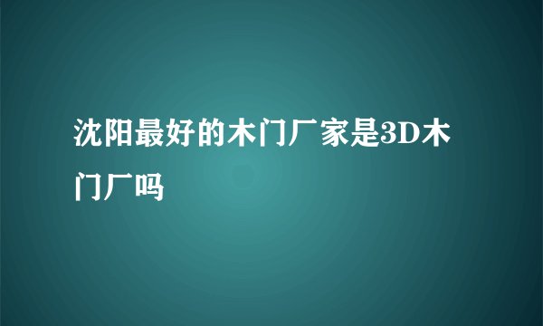 沈阳最好的木门厂家是3D木门厂吗
