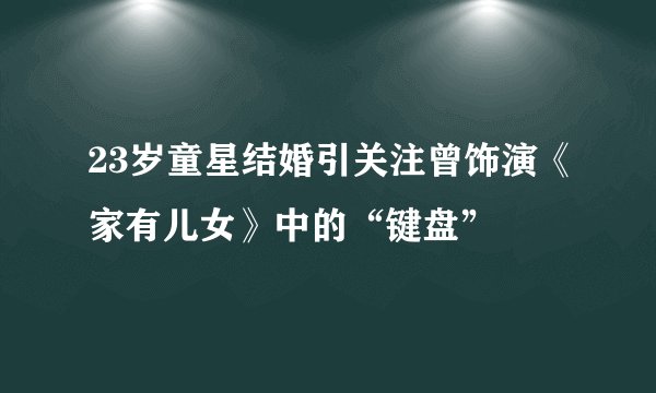 23岁童星结婚引关注曾饰演《家有儿女》中的“键盘”