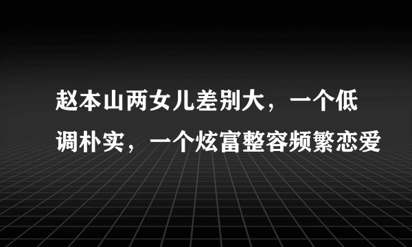 赵本山两女儿差别大,一个低调朴实,一个炫富整容频繁恋爱