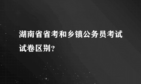 湖南省省考和乡镇公务员考试试卷区别？