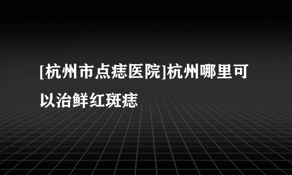 [杭州市点痣医院]杭州哪里可以治鲜红斑痣