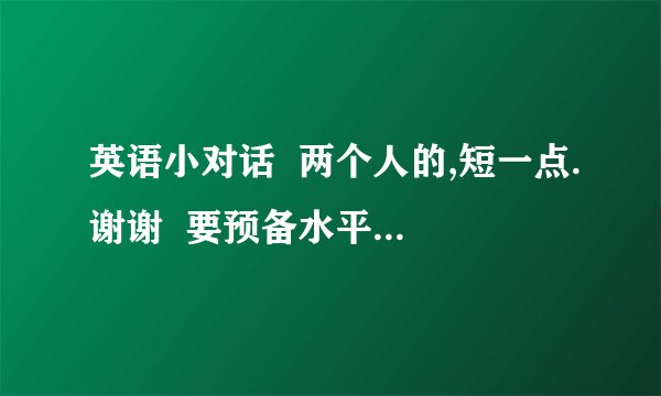 英语小对话  两个人的,短一点.谢谢  要预备水平的，不少于一人六句