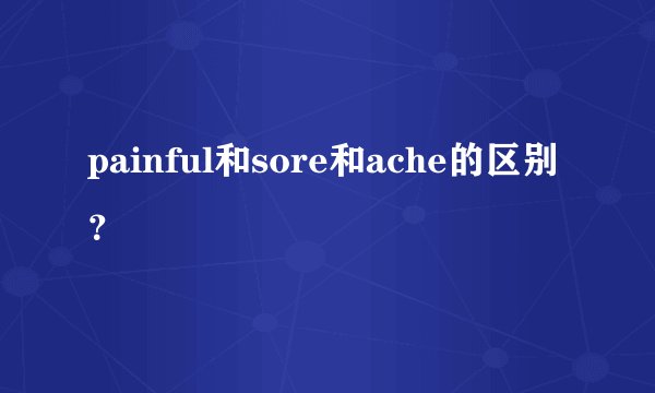 painful和sore和ache的区别？
