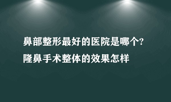 鼻部整形最好的医院是哪个?隆鼻手术整体的效果怎样
