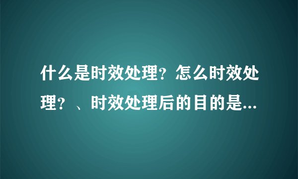 什么是时效处理?怎么时效处理?、时效处理后的目的是什么??