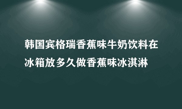 韩国宾格瑞香蕉味牛奶饮料在冰箱放多久做香蕉味冰淇淋
