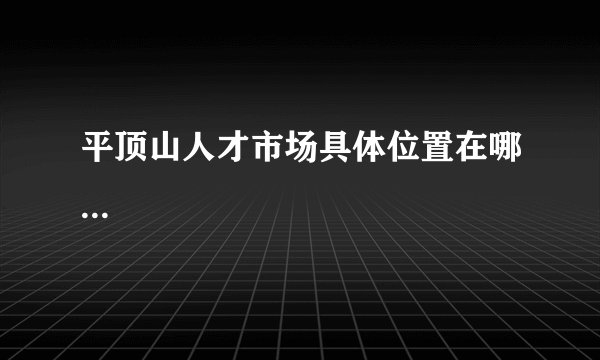 平顶山人才市场具体位置在哪...