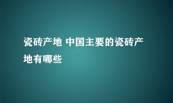瓷砖产地 中国主要的瓷砖产地有哪些