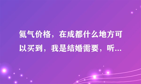 氦气价格,在成都什么地方可以买到,我是结婚需要,听说氢气不安全,我可能要装200-300个气球。。。