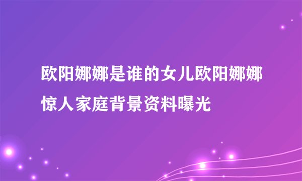 欧阳娜娜是谁的女儿欧阳娜娜惊人家庭背景资料曝光