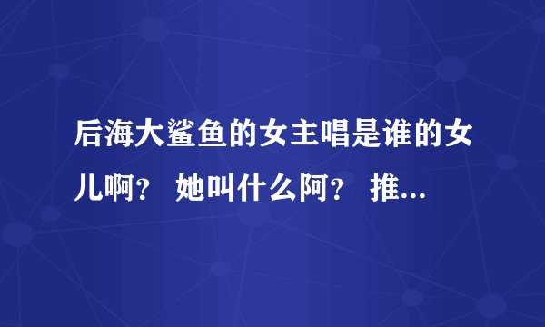 后海大鲨鱼的女主唱是谁的女儿啊？ 她叫什么阿？ 推荐几首你觉得好听的！哈！