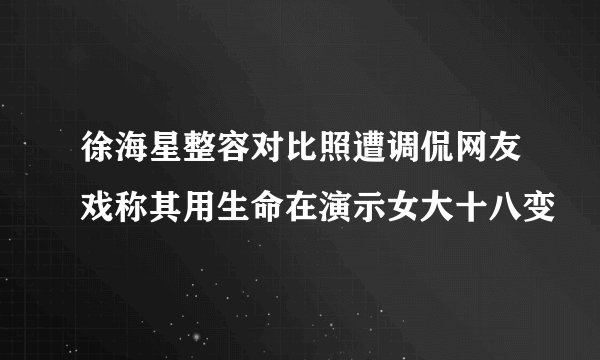 徐海星整容对比照遭调侃网友戏称其用生命在演示女大十八变