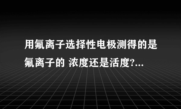 用氟离子选择性电极测得的是氟离子的 浓度还是活度?如要测得氟离子的浓度,应该怎么办?