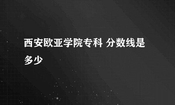 西安欧亚学院专科 分数线是多少