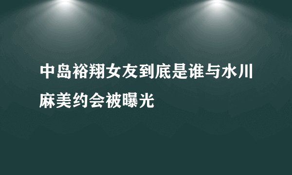 中岛裕翔女友到底是谁与水川麻美约会被曝光