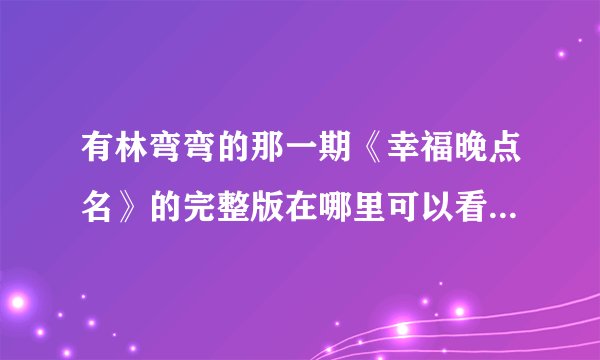 有林弯弯的那一期《幸福晚点名》的完整版在哪里可以看的到啊？？谢谢大家啊！！