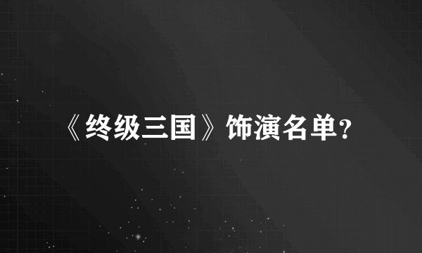 《终级三国》饰演名单？