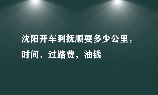 沈阳开车到抚顺要多少公里，时间，过路费，油钱