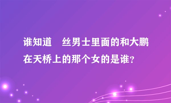 谁知道屌丝男士里面的和大鹏在天桥上的那个女的是谁？
