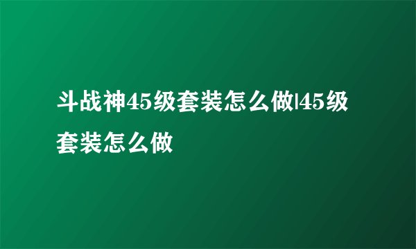斗战神45级套装怎么做|45级套装怎么做