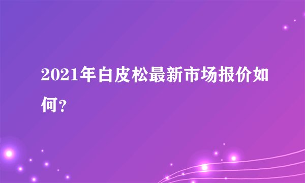 2021年白皮松最新市场报价如何？