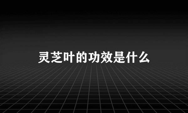 灵芝叶的功效是什么