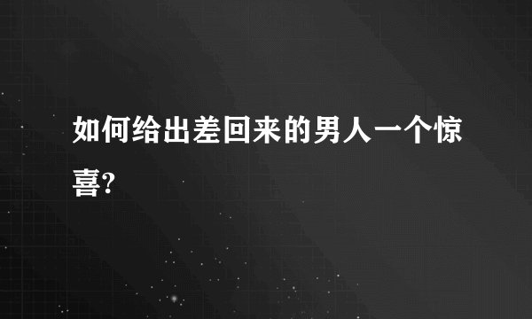 如何给出差回来的男人一个惊喜?