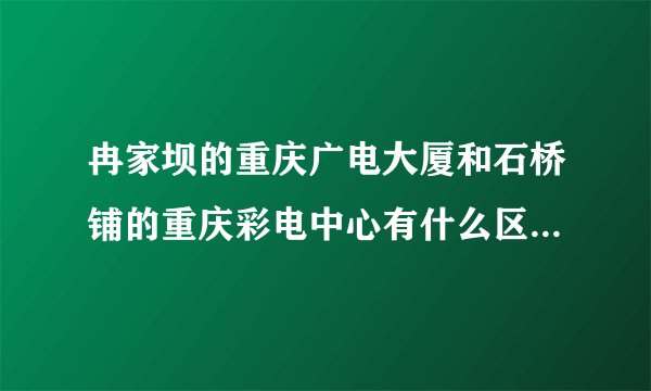 冉家坝的重庆广电大厦和石桥铺的重庆彩电中心有什么区别？？分别是用来干什么的？？重庆电视台录制或者直