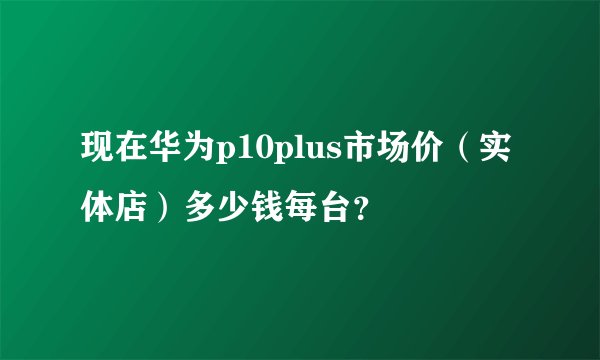 现在华为p10plus市场价（实体店）多少钱每台？