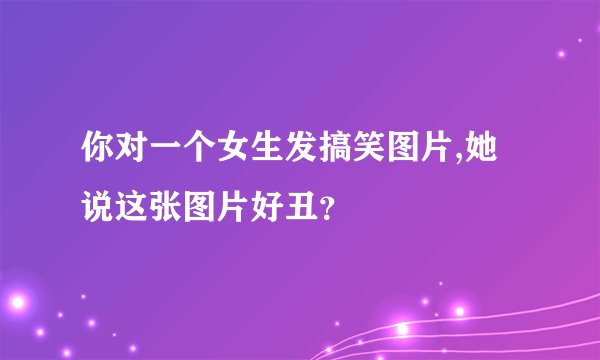 你对一个女生发搞笑图片,她说这张图片好丑？