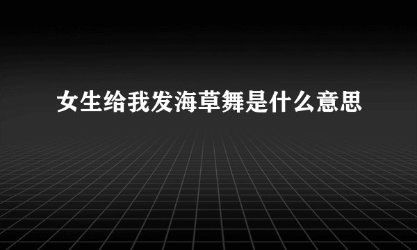 女生给我发海草舞是什么意思