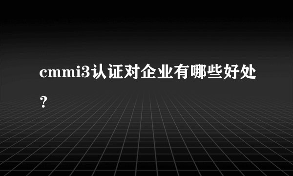 cmmi3认证对企业有哪些好处？