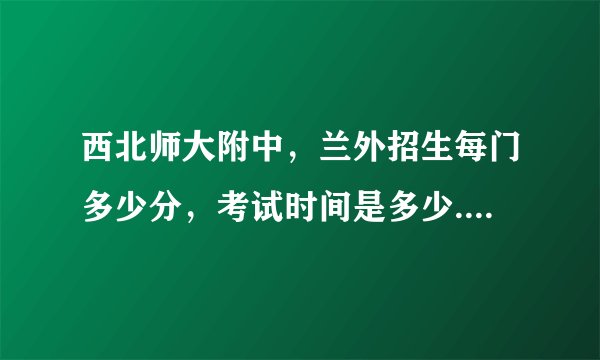 西北师大附中，兰外招生每门多少分，考试时间是多少...................................