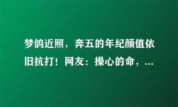 梦鸽近照，奔五的年纪颜值依旧抗打！网友：操心的命，不老的颜
