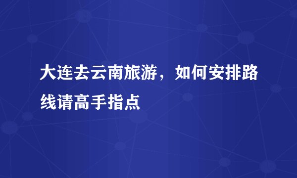 大连去云南旅游，如何安排路线请高手指点