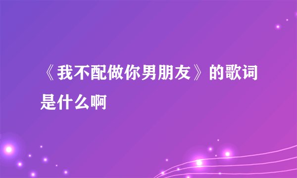 《我不配做你男朋友》的歌词是什么啊