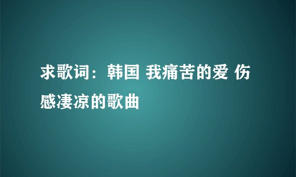 求歌词：韩国 我痛苦的爱 伤感凄凉的歌曲