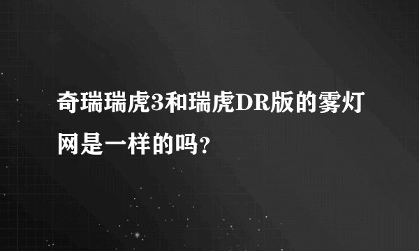 奇瑞瑞虎3和瑞虎DR版的雾灯网是一样的吗？