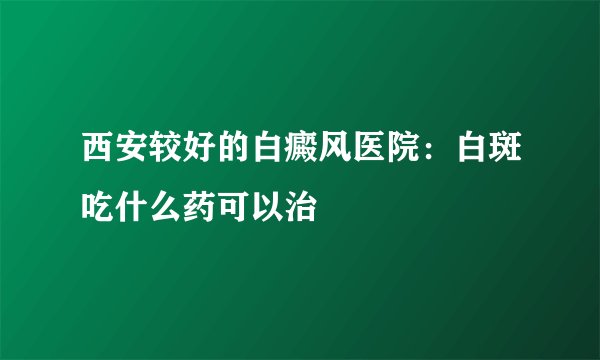 西安较好的白癜风医院：白斑吃什么药可以治