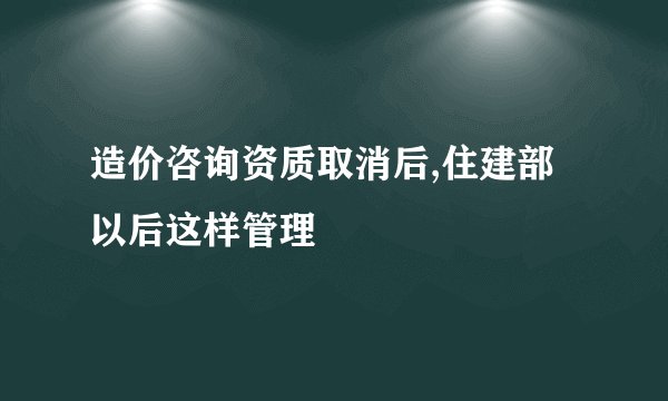 造价咨询资质取消后,住建部以后这样管理