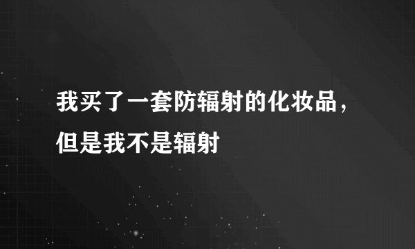 我买了一套防辐射的化妆品，但是我不是辐射