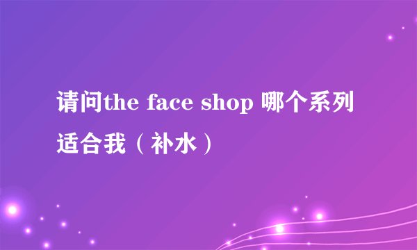 请问the face shop 哪个系列适合我（补水）